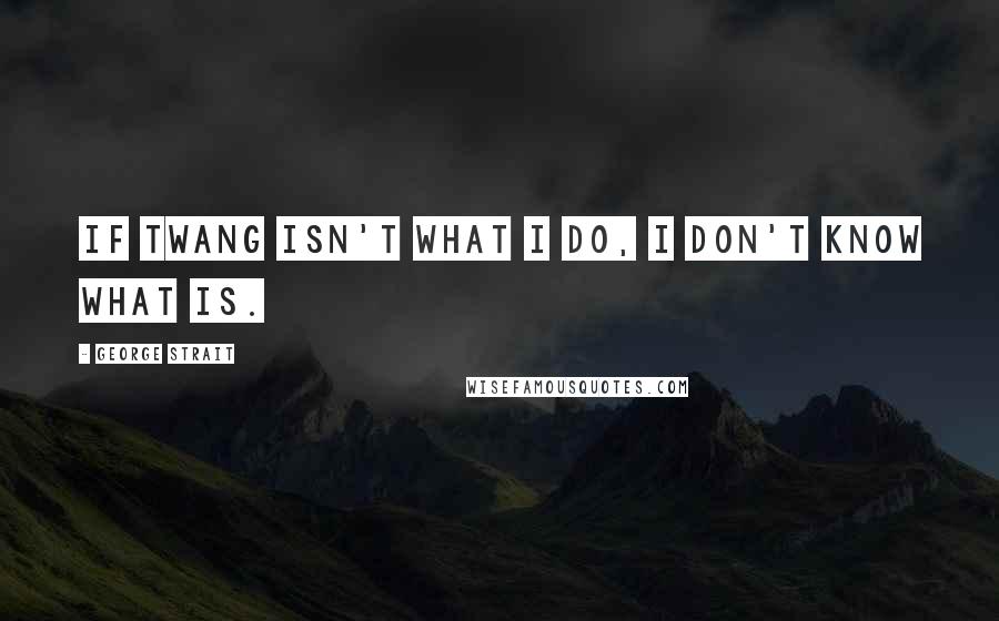 George Strait Quotes: If twang isn't what I do, I don't know what is.