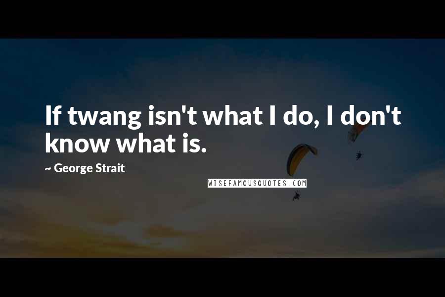 George Strait Quotes: If twang isn't what I do, I don't know what is.