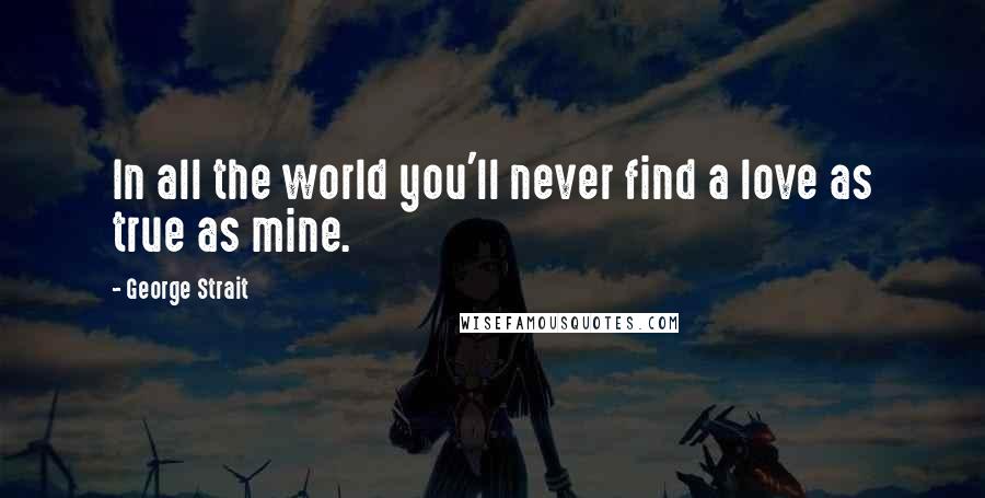 George Strait Quotes: In all the world you'll never find a love as true as mine.