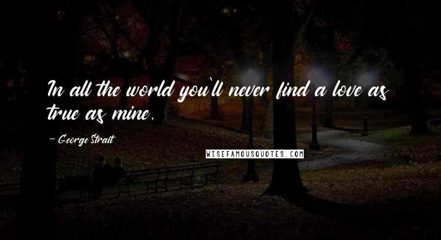 George Strait Quotes: In all the world you'll never find a love as true as mine.