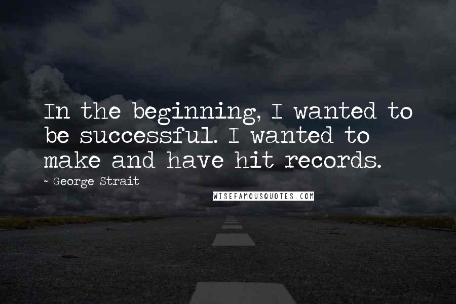 George Strait Quotes: In the beginning, I wanted to be successful. I wanted to make and have hit records.