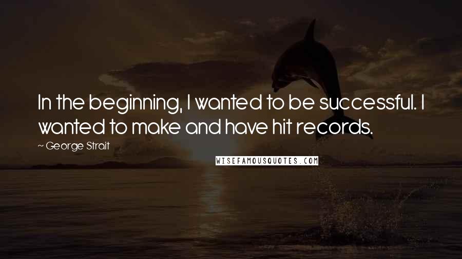 George Strait Quotes: In the beginning, I wanted to be successful. I wanted to make and have hit records.