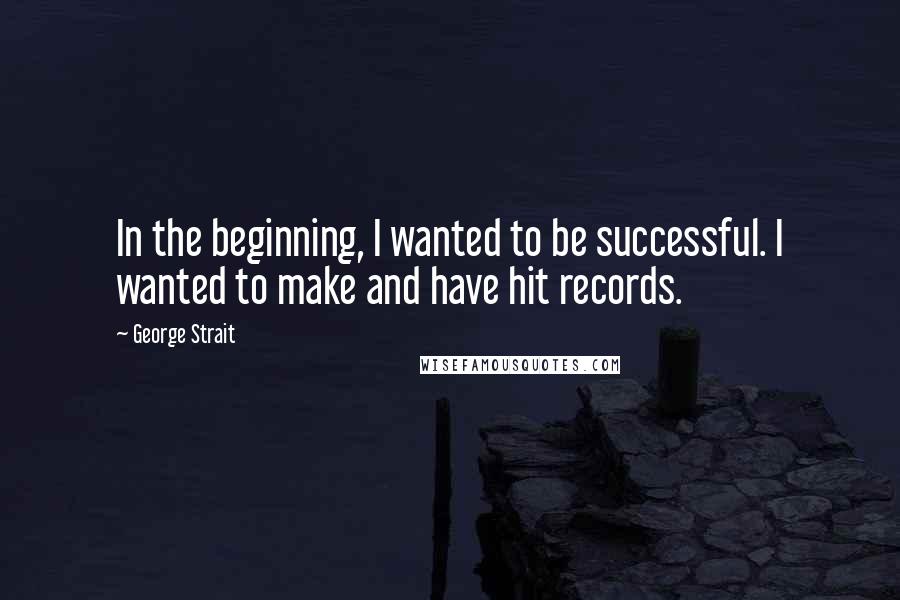 George Strait Quotes: In the beginning, I wanted to be successful. I wanted to make and have hit records.