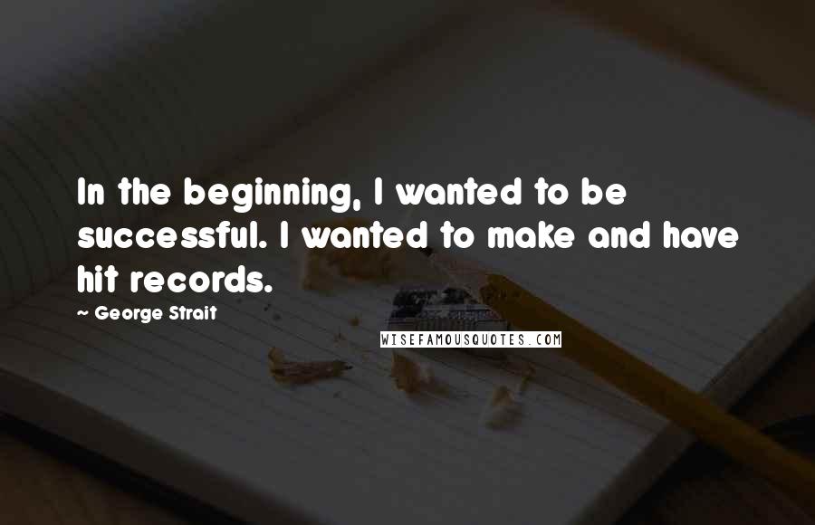 George Strait Quotes: In the beginning, I wanted to be successful. I wanted to make and have hit records.