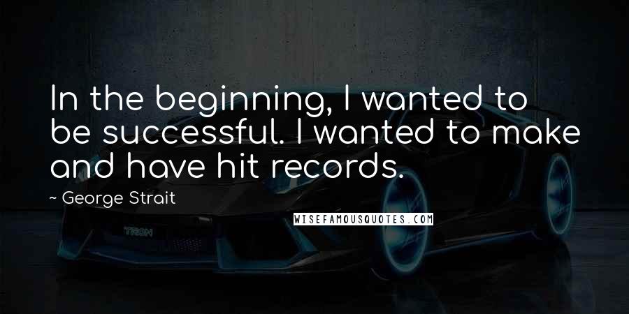 George Strait Quotes: In the beginning, I wanted to be successful. I wanted to make and have hit records.