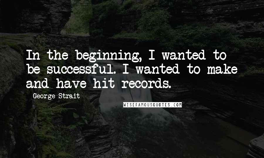 George Strait Quotes: In the beginning, I wanted to be successful. I wanted to make and have hit records.