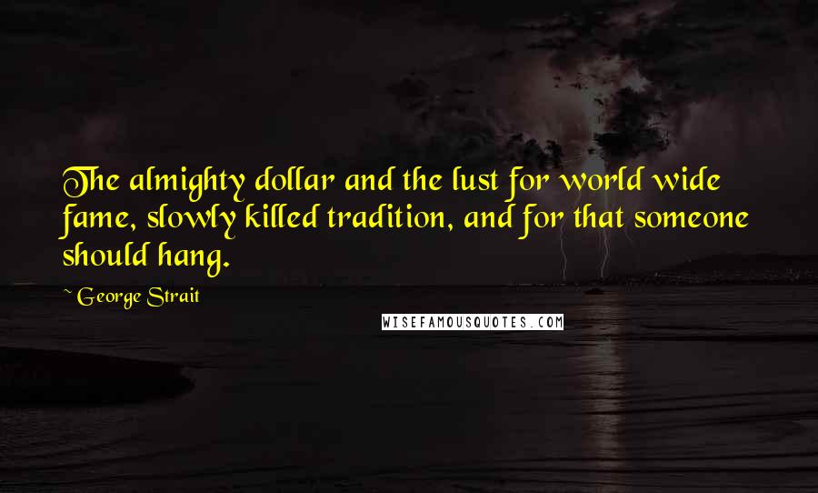 George Strait Quotes: The almighty dollar and the lust for world wide fame, slowly killed tradition, and for that someone should hang.