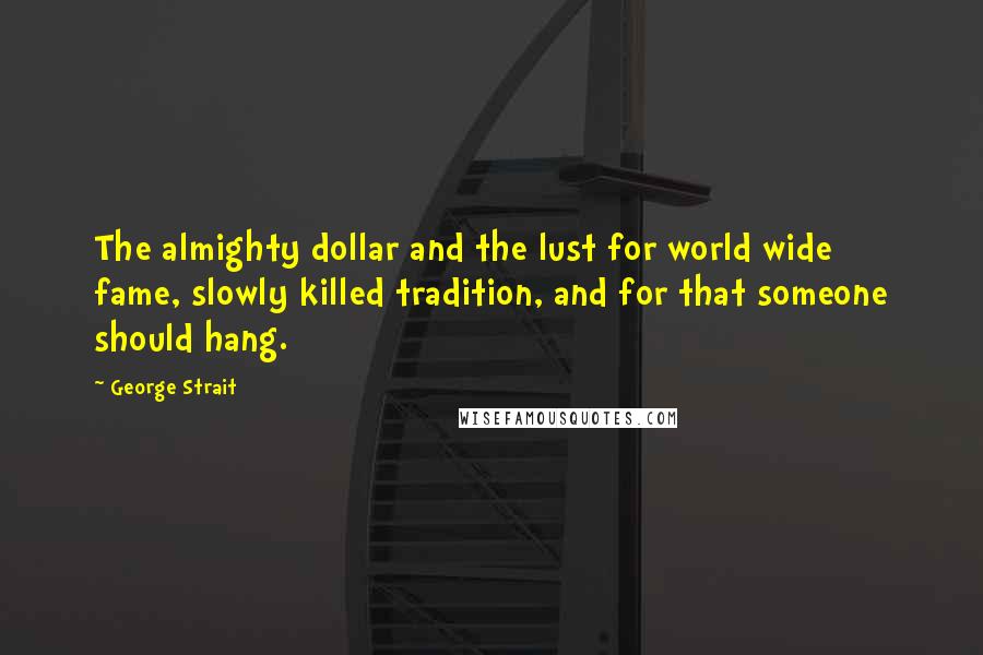 George Strait Quotes: The almighty dollar and the lust for world wide fame, slowly killed tradition, and for that someone should hang.