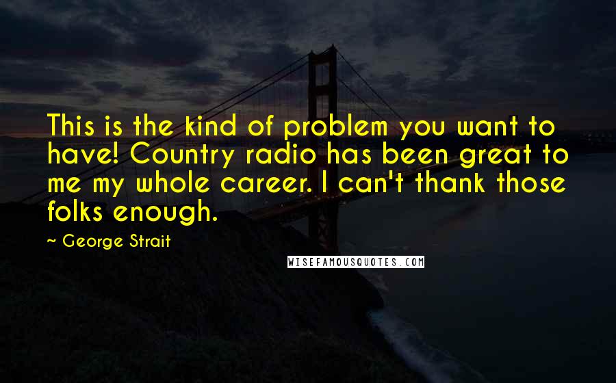 George Strait Quotes: This is the kind of problem you want to have! Country radio has been great to me my whole career. I can't thank those folks enough.