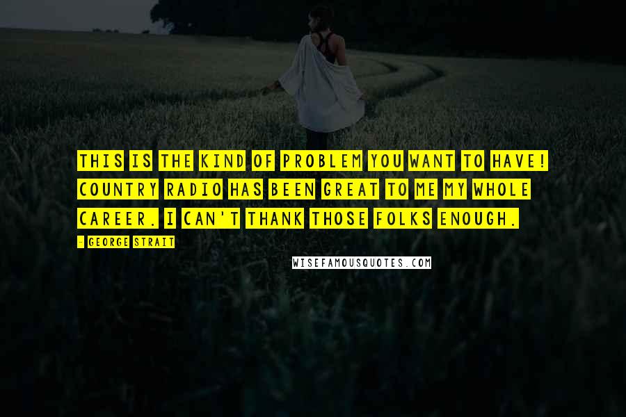 George Strait Quotes: This is the kind of problem you want to have! Country radio has been great to me my whole career. I can't thank those folks enough.