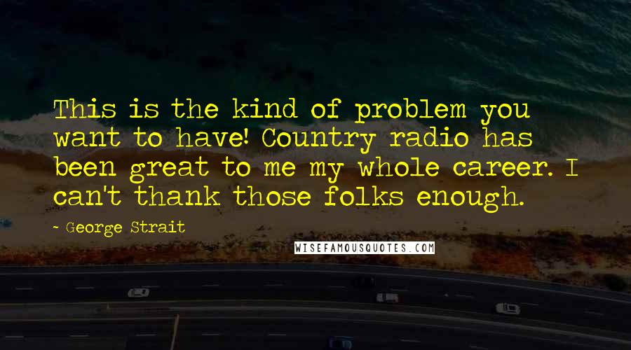 George Strait Quotes: This is the kind of problem you want to have! Country radio has been great to me my whole career. I can't thank those folks enough.