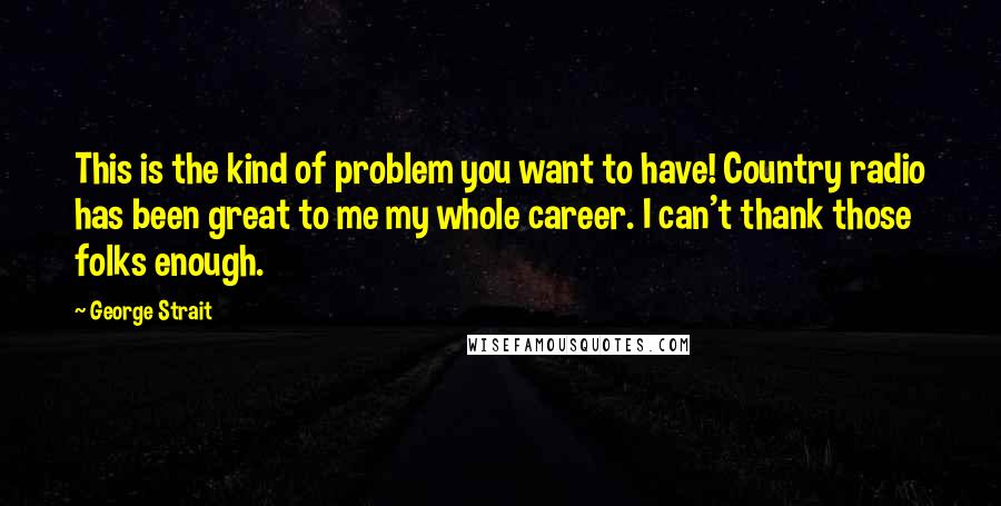 George Strait Quotes: This is the kind of problem you want to have! Country radio has been great to me my whole career. I can't thank those folks enough.