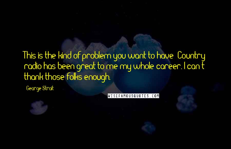 George Strait Quotes: This is the kind of problem you want to have! Country radio has been great to me my whole career. I can't thank those folks enough.