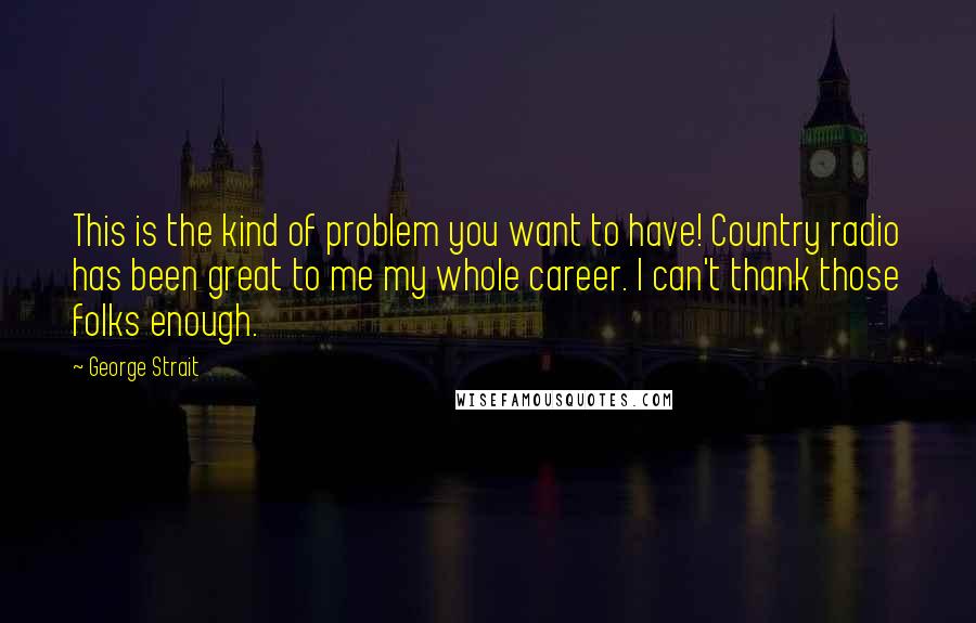 George Strait Quotes: This is the kind of problem you want to have! Country radio has been great to me my whole career. I can't thank those folks enough.