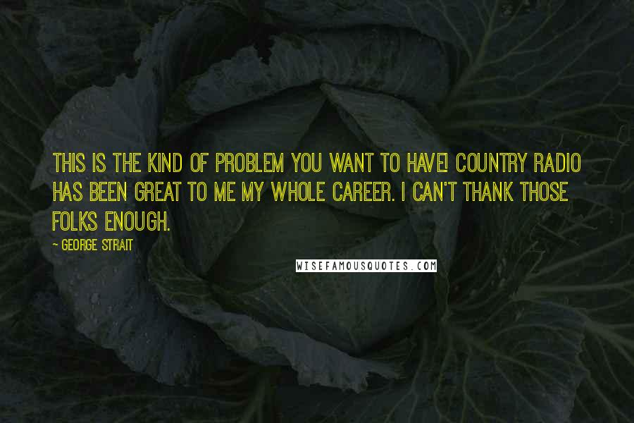 George Strait Quotes: This is the kind of problem you want to have! Country radio has been great to me my whole career. I can't thank those folks enough.