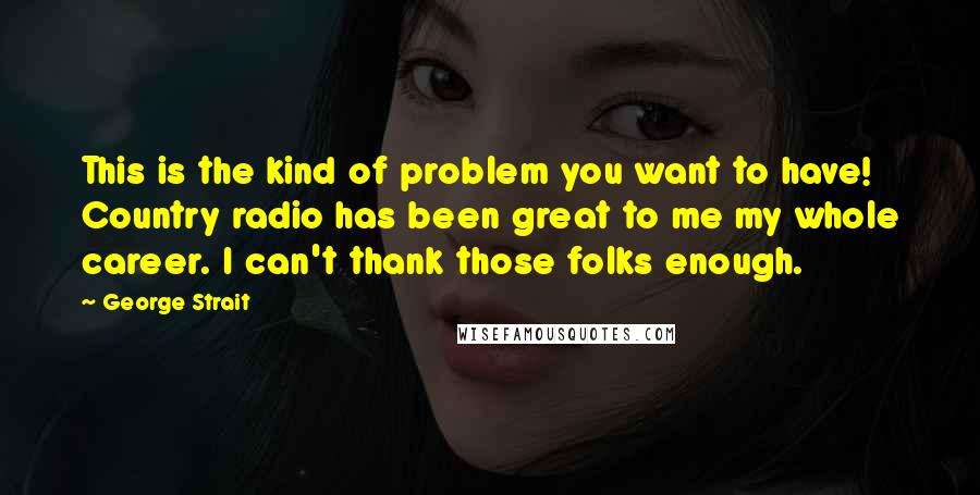 George Strait Quotes: This is the kind of problem you want to have! Country radio has been great to me my whole career. I can't thank those folks enough.