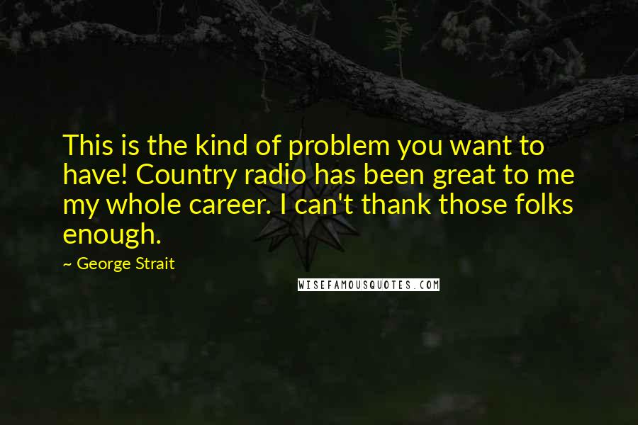 George Strait Quotes: This is the kind of problem you want to have! Country radio has been great to me my whole career. I can't thank those folks enough.
