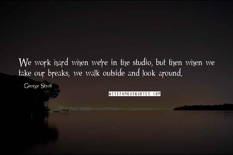 George Strait Quotes: We work hard when we're in the studio, but then when we take our breaks, we walk outside and look around.