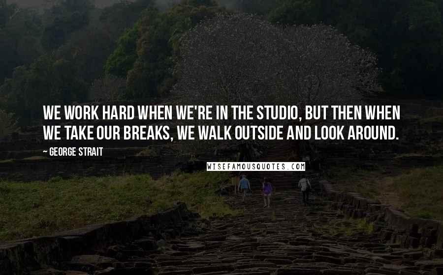 George Strait Quotes: We work hard when we're in the studio, but then when we take our breaks, we walk outside and look around.