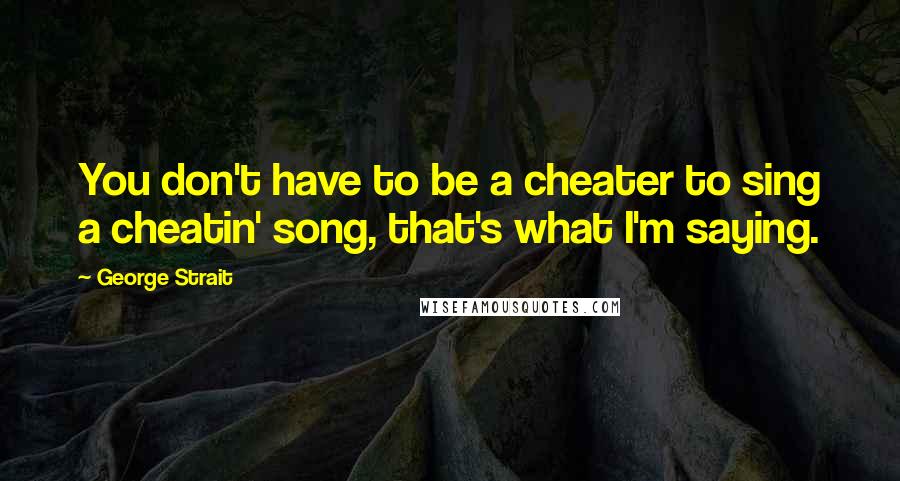 George Strait Quotes: You don't have to be a cheater to sing a cheatin' song, that's what I'm saying.