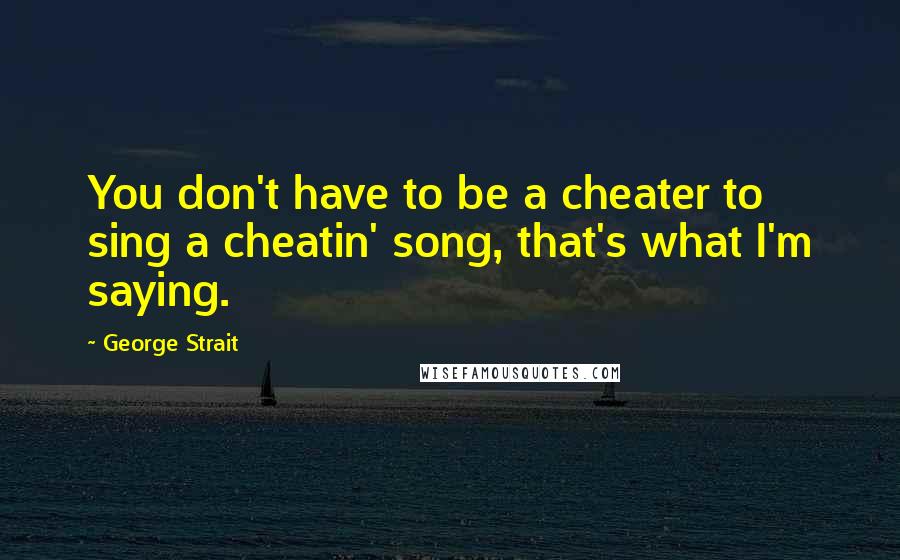 George Strait Quotes: You don't have to be a cheater to sing a cheatin' song, that's what I'm saying.