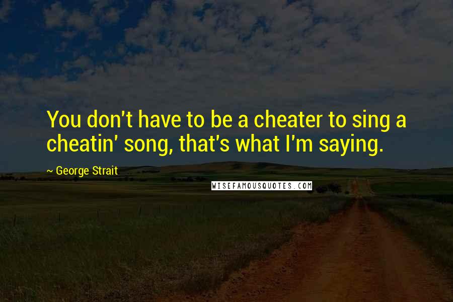 George Strait Quotes: You don't have to be a cheater to sing a cheatin' song, that's what I'm saying.
