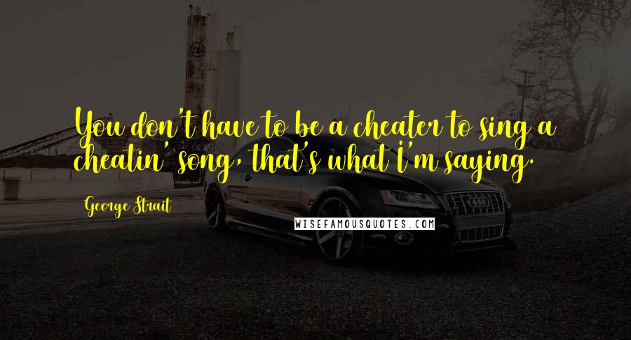 George Strait Quotes: You don't have to be a cheater to sing a cheatin' song, that's what I'm saying.