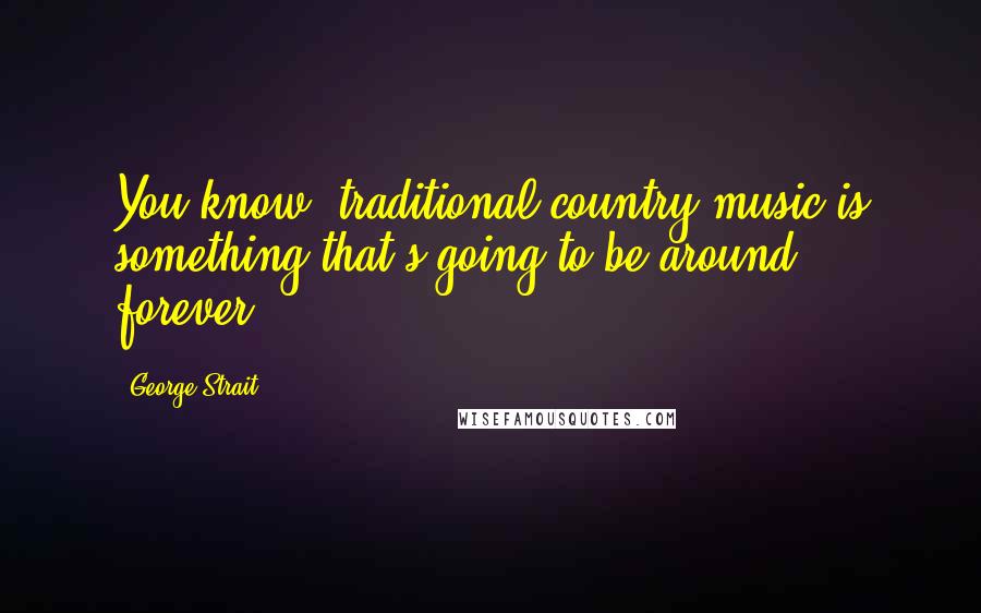 George Strait Quotes: You know, traditional country music is something that's going to be around forever.