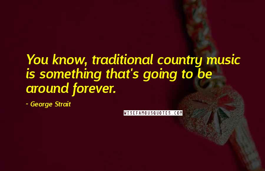 George Strait Quotes: You know, traditional country music is something that's going to be around forever.