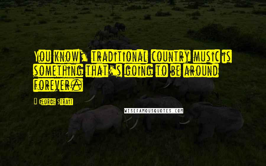 George Strait Quotes: You know, traditional country music is something that's going to be around forever.