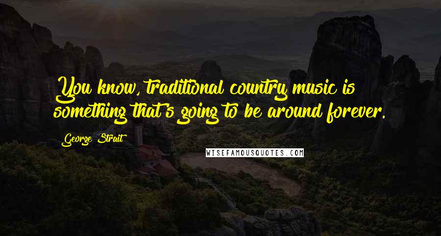 George Strait Quotes: You know, traditional country music is something that's going to be around forever.