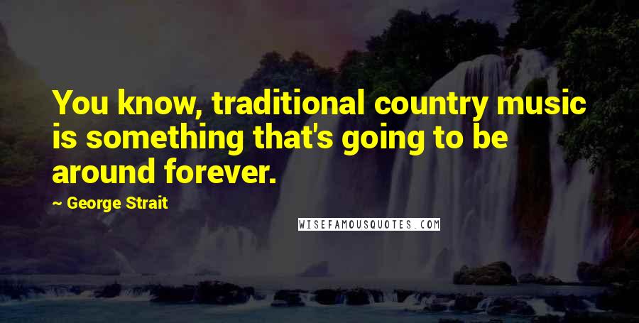 George Strait Quotes: You know, traditional country music is something that's going to be around forever.