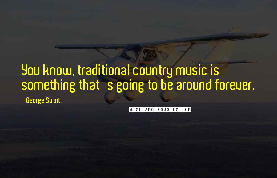 George Strait Quotes: You know, traditional country music is something that's going to be around forever.