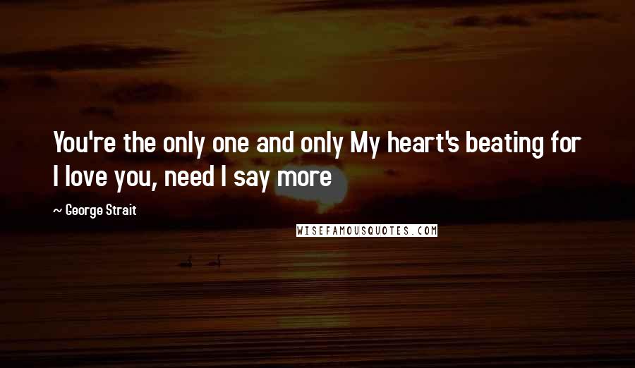 George Strait Quotes: You're the only one and only My heart's beating for I love you, need I say more