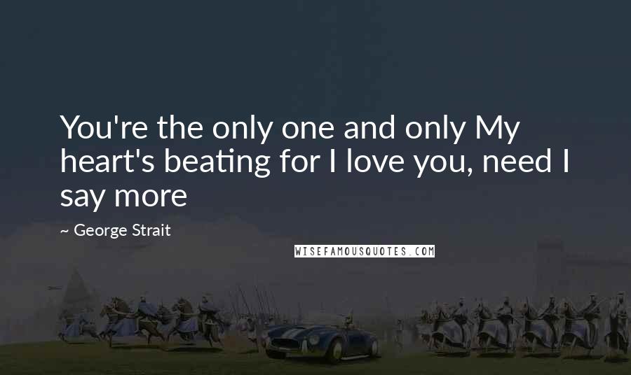 George Strait Quotes: You're the only one and only My heart's beating for I love you, need I say more