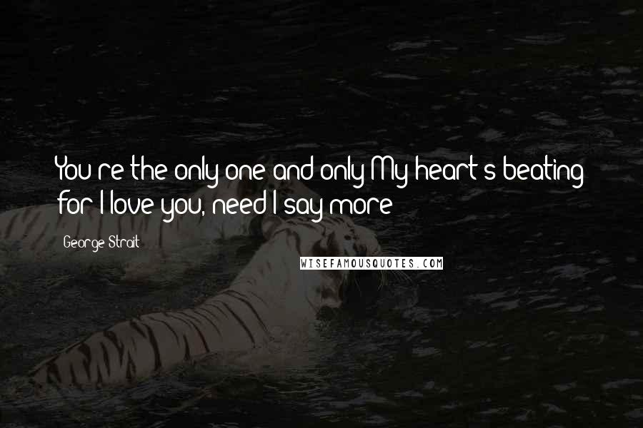 George Strait Quotes: You're the only one and only My heart's beating for I love you, need I say more