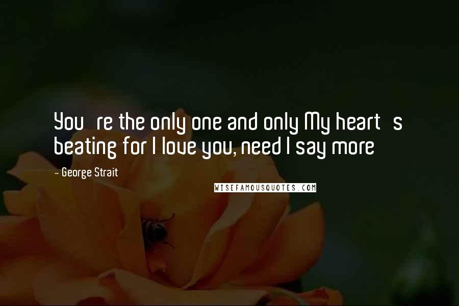 George Strait Quotes: You're the only one and only My heart's beating for I love you, need I say more