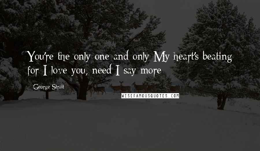 George Strait Quotes: You're the only one and only My heart's beating for I love you, need I say more