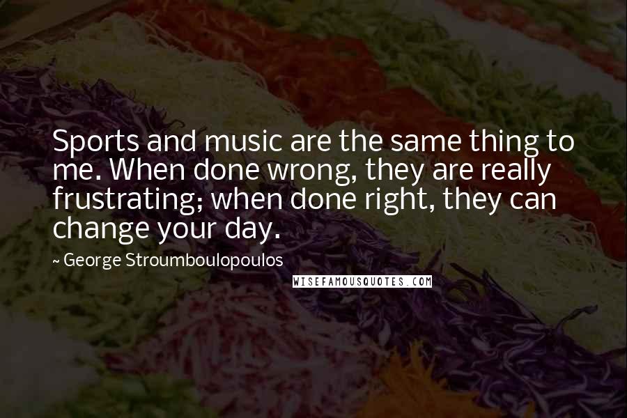 George Stroumboulopoulos Quotes: Sports and music are the same thing to me. When done wrong, they are really frustrating; when done right, they can change your day.