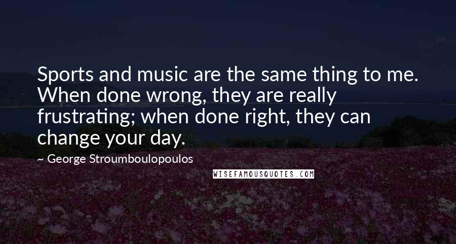 George Stroumboulopoulos Quotes: Sports and music are the same thing to me. When done wrong, they are really frustrating; when done right, they can change your day.