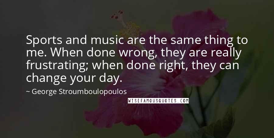 George Stroumboulopoulos Quotes: Sports and music are the same thing to me. When done wrong, they are really frustrating; when done right, they can change your day.