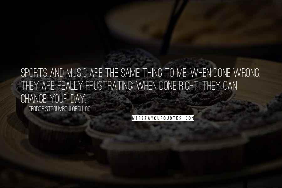 George Stroumboulopoulos Quotes: Sports and music are the same thing to me. When done wrong, they are really frustrating; when done right, they can change your day.