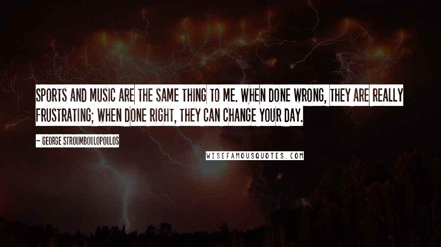 George Stroumboulopoulos Quotes: Sports and music are the same thing to me. When done wrong, they are really frustrating; when done right, they can change your day.