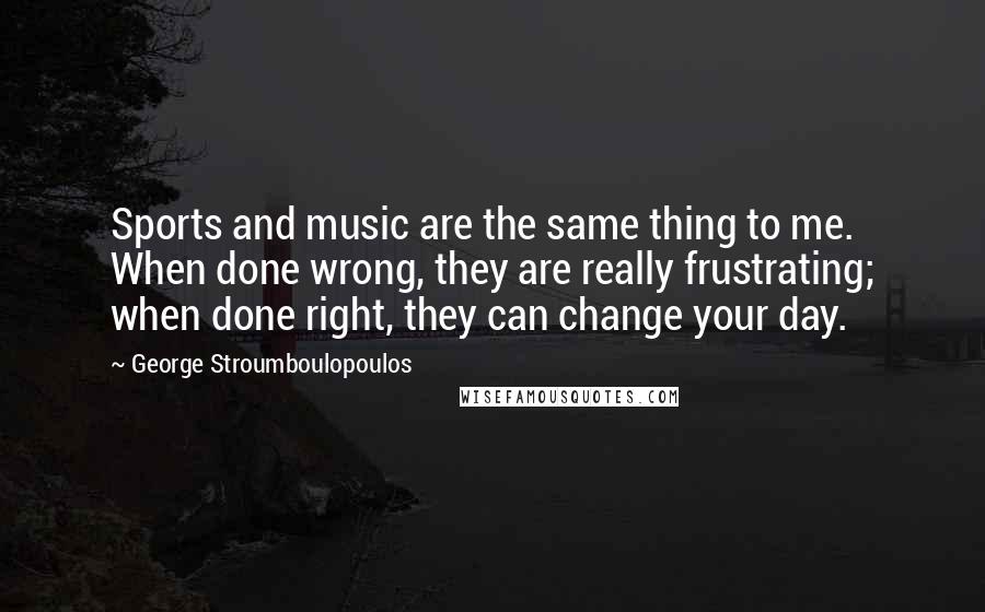 George Stroumboulopoulos Quotes: Sports and music are the same thing to me. When done wrong, they are really frustrating; when done right, they can change your day.