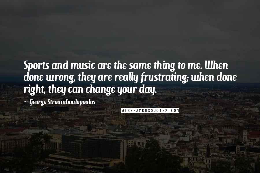 George Stroumboulopoulos Quotes: Sports and music are the same thing to me. When done wrong, they are really frustrating; when done right, they can change your day.