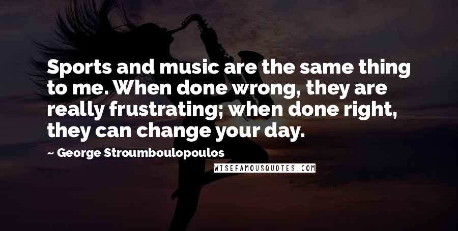 George Stroumboulopoulos Quotes: Sports and music are the same thing to me. When done wrong, they are really frustrating; when done right, they can change your day.