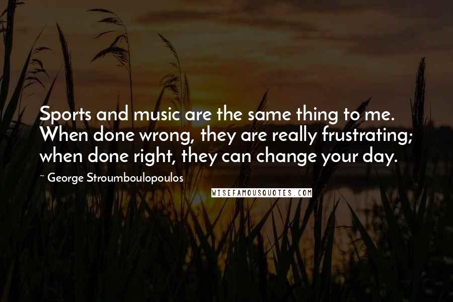 George Stroumboulopoulos Quotes: Sports and music are the same thing to me. When done wrong, they are really frustrating; when done right, they can change your day.