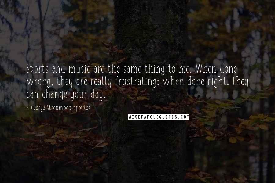 George Stroumboulopoulos Quotes: Sports and music are the same thing to me. When done wrong, they are really frustrating; when done right, they can change your day.