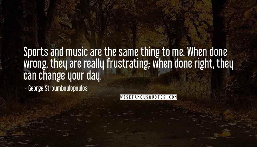 George Stroumboulopoulos Quotes: Sports and music are the same thing to me. When done wrong, they are really frustrating; when done right, they can change your day.