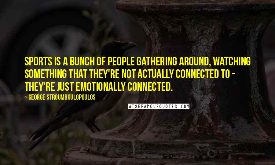 George Stroumboulopoulos Quotes: Sports is a bunch of people gathering around, watching something that they're not actually connected to - they're just emotionally connected.